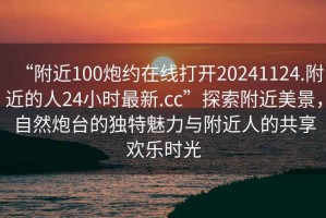 “附近100炮約在線打開(kāi)20241124.附近的人24小時(shí)最新.cc”探索附近美景，自然炮臺(tái)的獨(dú)特魅力與附近人的共享歡樂(lè)時(shí)光