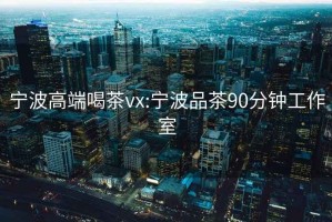 寧波高端喝茶vx:寧波品茶90分鐘工作室