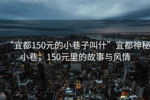 “宜都150元的小巷子叫什”宜都神秘小巷，150元里的故事與風情