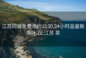 江蘇同城免費泡約1130.24小時品鑒新茶葉.cc:江蘇 茶