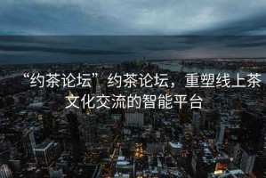 “約茶論壇”約茶論壇，重塑線上茶文化交流的智能平臺