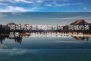 “同城約茶品茶的二維碼”同城約茶品茶，二維碼引領(lǐng)新型社交風(fēng)尚