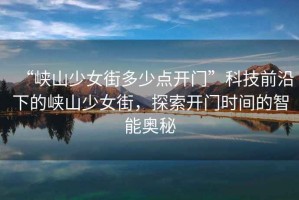 “峽山少女街多少點(diǎn)開門”科技前沿下的峽山少女街，探索開門時(shí)間的智能奧秘