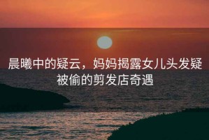 晨曦中的疑云，媽媽揭露女兒頭發(fā)疑被偷的剪發(fā)店奇遇