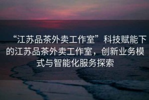 “江蘇品茶外賣工作室”科技賦能下的江蘇品茶外賣工作室，創(chuàng)新業(yè)務(wù)模式與智能化服務(wù)探索