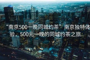 “南京500一晚同城約茶”南京獨(dú)特體驗(yàn)，500元一晚的同城約茶之旅