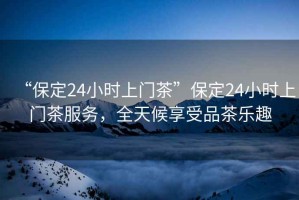“保定24小時上門茶”保定24小時上門茶服務，全天候享受品茶樂趣