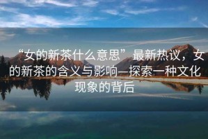 “女的新茶什么意思”最新熱議，女的新茶的含義與影響—探索一種文化現(xiàn)象的背后