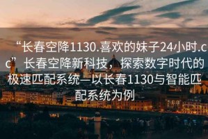 “長春空降1130.喜歡的妹子24小時(shí).cc”長春空降新科技，探索數(shù)字時(shí)代的極速匹配系統(tǒng)—以長春1130與智能匹配系統(tǒng)為例