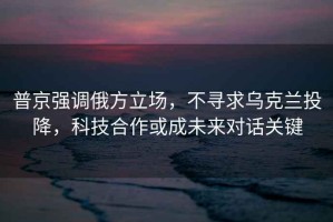 普京強調俄方立場，不尋求烏克蘭投降，科技合作或成未來對話關鍵
