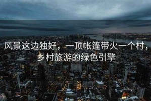 風(fēng)景這邊獨好，一頂帳篷帶火一個村，鄉(xiāng)村旅游的綠色引擎