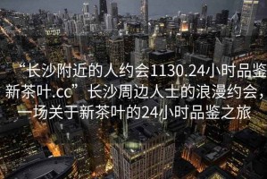 “長沙附近的人約會1130.24小時品鑒新茶葉.cc”長沙周邊人士的浪漫約會，一場關(guān)于新茶葉的24小時品鑒之旅