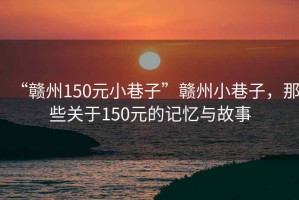 “贛州150元小巷子”贛州小巷子，那些關(guān)于150元的記憶與故事