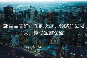 郭晶晶夫婦山東艦之旅，領略航母風采，感受軍旅榮耀