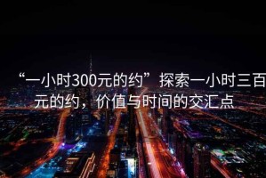 “一小時(shí)300元的約”探索一小時(shí)三百元的約，價(jià)值與時(shí)間的交匯點(diǎn)