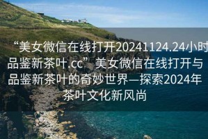 “美女微信在線打開20241124.24小時(shí)品鑒新茶葉.cc”美女微信在線打開與品鑒新茶葉的奇妙世界—探索2024年茶葉文化新風(fēng)尚