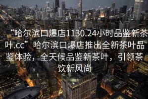 “哈爾濱口爆店1130.24小時品鑒新茶葉.cc”哈爾濱口爆店推出全新茶葉品鑒體驗，全天候品鑒新茶葉，引領(lǐng)茶飲新風(fēng)尚