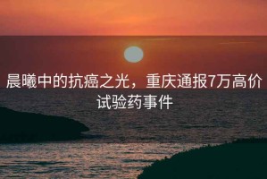 晨曦中的抗癌之光，重慶通報7萬高價試驗藥事件