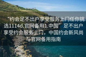 “約會(huì)足不出戶享受服務(wù)上門任你挑選1114d.官網(wǎng)備用1.中國(guó)”足不出戶享受約會(huì)服務(wù)上門，中國(guó)約會(huì)新風(fēng)尚與官網(wǎng)備用指南