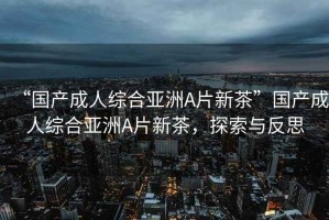 “國(guó)產(chǎn)成人綜合亞洲A片新茶”國(guó)產(chǎn)成人綜合亞洲A片新茶，探索與反思
