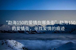 “勐海150的愛(ài)情在哪條街”勐海150的愛(ài)情街，尋找愛(ài)情的痕跡