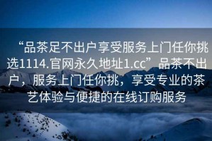 “品茶足不出戶享受服務(wù)上門任你挑選1114.官網(wǎng)永久地址1.cc”品茶不出戶，服務(wù)上門任你挑，享受專業(yè)的茶藝體驗與便捷的在線訂購服務(wù)