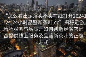 “怎么看出足浴賣不賣在線打開20241124.24小時品鑒新茶葉.cc”揭秘足浴場所服務與品質，如何判斷足浴店是否提供線上服務及品鑒新茶葉的正確方式