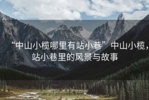 “中山小欖哪里有站小巷”中山小欖，站小巷里的風(fēng)景與故事