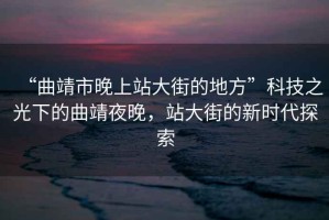 “曲靖市晚上站大街的地方”科技之光下的曲靖夜晚，站大街的新時(shí)代探索