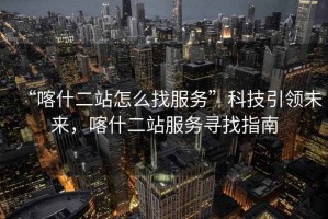 “喀什二站怎么找服務(wù)”科技引領(lǐng)未來(lái)，喀什二站服務(wù)尋找指南