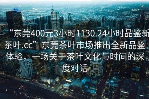 “東莞400元3小時1130.24小時品鑒新茶葉.cc”東莞茶葉市場推出全新品鑒體驗，一場關(guān)于茶葉文化與時間的深度對話