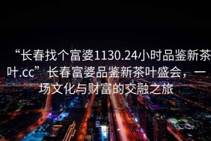 “長春找個富婆1130.24小時品鑒新茶葉.cc”長春富婆品鑒新茶葉盛會，一場文化與財富的交融之旅