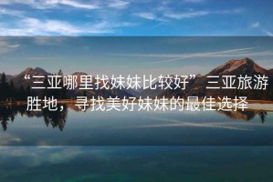 “三亞哪里找妹妹比較好”三亞旅游勝地，尋找美好妹妹的最佳選擇