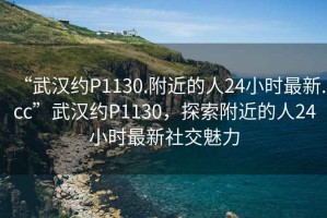 “武漢約P1130.附近的人24小時(shí)最新.cc”武漢約P1130，探索附近的人24小時(shí)最新社交魅力