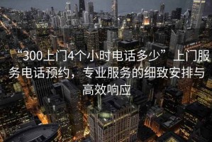 “300上門4個(gè)小時(shí)電話多少”上門服務(wù)電話預(yù)約，專業(yè)服務(wù)的細(xì)致安排與高效響應(yīng)