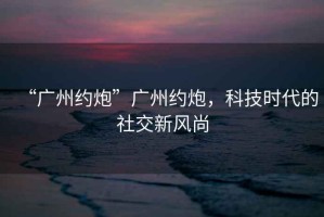 “廣州約炮”廣州約炮，科技時(shí)代的社交新風(fēng)尚