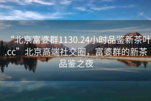 “北京富婆群1130.24小時(shí)品鑒新茶葉.cc”北京高端社交圈，富婆群的新茶品鑒之夜
