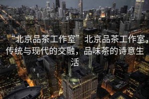 “北京品茶工作室”北京品茶工作室，傳統(tǒng)與現(xiàn)代的交融，品味茶的詩(shī)意生活