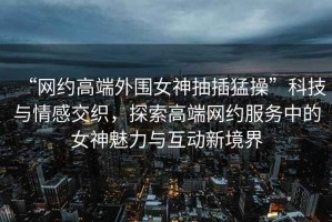 “網(wǎng)約高端外圍女神抽插猛操”科技與情感交織，探索高端網(wǎng)約服務(wù)中的女神魅力與互動新境界