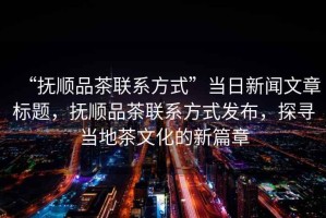 “撫順品茶聯(lián)系方式”當(dāng)日新聞文章標(biāo)題，撫順品茶聯(lián)系方式發(fā)布，探尋當(dāng)?shù)夭栉幕男缕? title=