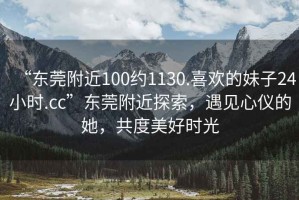“東莞附近100約1130.喜歡的妹子24小時.cc”東莞附近探索，遇見心儀的她，共度美好時光