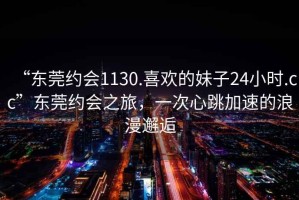 “東莞約會1130.喜歡的妹子24小時(shí).cc”東莞約會之旅，一次心跳加速的浪漫邂逅