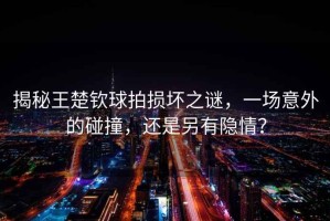 揭秘王楚欽球拍損壞之謎，一場意外的碰撞，還是另有隱情？