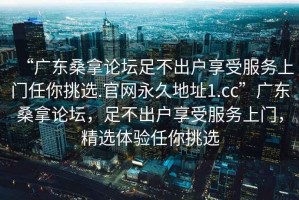 “廣東桑拿論壇足不出戶享受服務(wù)上門任你挑選.官網(wǎng)永久地址1.cc”廣東桑拿論壇，足不出戶享受服務(wù)上門，精選體驗(yàn)任你挑選