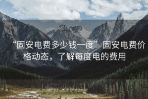 “固安電費多少錢一度”固安電費價格動態(tài)，了解每度電的費用