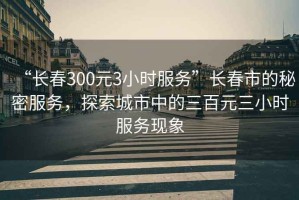 “長(zhǎng)春300元3小時(shí)服務(wù)”長(zhǎng)春市的秘密服務(wù)，探索城市中的三百元三小時(shí)服務(wù)現(xiàn)象