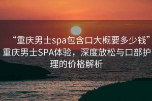 “重慶男士spa包含口大概要多少錢”重慶男士SPA體驗，深度放松與口部護(hù)理的價格解析