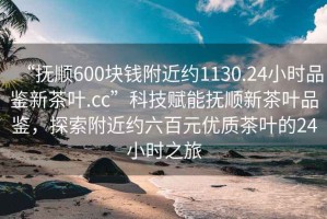 “撫順600塊錢附近約1130.24小時品鑒新茶葉.cc”科技賦能撫順新茶葉品鑒，探索附近約六百元優(yōu)質(zhì)茶葉的24小時之旅