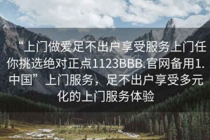 “上門做愛(ài)足不出戶享受服務(wù)上門任你挑選絕對(duì)正點(diǎn)1123BBB.官網(wǎng)備用1.中國(guó)”上門服務(wù)，足不出戶享受多元化的上門服務(wù)體驗(yàn)