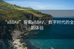“x88AV”探索x88AV，數(shù)字時(shí)代的全新體驗(yàn)